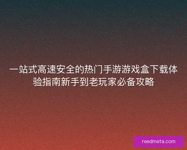 一站式高速安全的热门手游游戏盒下载体验指南新手到老玩家必备攻略