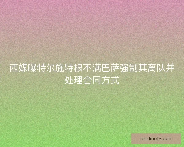 西媒曝特尔施特根不满巴萨强制其离队并处理合同方式